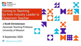 Turning to Teaching
Go from Industry Leader to
Classroom Teacher
#ExperiencePMI
J Scott Christianson
Associate Teaching Professor
University of Missouri
9 September 2020
 