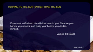 Draw near to God and He will draw near to you. Cleanse your
hands, you sinners; and purify your hearts, you double-
minded.
- James 4:8 NASB
TURNING TO THE SON RATHER THAN THE SUN
Slide 13 of 13
 