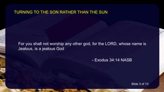 For you shall not worship any other god, for the LORD, whose name is
Jealous, is a jealous God
- Exodus 34:14 NASB
TURNING TO THE SON RATHER THAN THE SUN
Slide 3 of 13
 