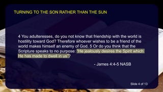 4 You adulteresses, do you not know that friendship with the world is
hostility toward God? Therefore whoever wishes to be a friend of the
world makes himself an enemy of God. 5 Or do you think that the
Scripture speaks to no purpose: “He jealously desires the Spirit which
He has made to dwell in us”?
- James 4:4-5 NASB
TURNING TO THE SON RATHER THAN THE SUN
Slide 4 of 13
 