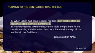 19 When Laban had gone to shear his flock, then Rachel stole the
household idols that were her father’s.
34 Now Rachel had taken the household idols and put them in the
camel's saddle, and she sat on them. And Laban felt through all the
tent but did not find them.
- Genesis 31:34 NASB
TURNING TO THE SON RATHER THAN THE SUN
Slide 6 of 13
 