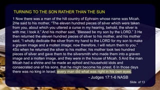 1 Now there was a man of the hill country of Ephraim whose name was Micah.
2He said to his mother, “The eleven hundred pieces of silver which were taken
from you, about which you uttered a curse in my hearing, behold, the silver is
with me; I took it.” And his mother said, “Blessed be my son by the LORD.” 3 He
then returned the eleven hundred pieces of silver to his mother, and his mother
said, “I wholly dedicate the silver from my hand to the LORD for my son to make
a graven image and a molten image; now therefore, I will return them to you.”
4So when he returned the silver to his mother, his mother took two hundred
pieces of silver and gave them to the silversmith who made them into a graven
image and a molten image, and they were in the house of Micah. 5 And the man
Micah had a shrine and he made an ephod and household idols and
consecrated one of his sons, that he might become his priest. 6 In those days
there was no king in Israel; every man did what was right in his own eyes.
- Judges 17:1-6 NASB
TURNING TO THE SON RATHER THAN THE SUN
Slide of 13
 