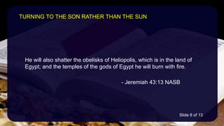 He will also shatter the obelisks of Heliopolis, which is in the land of
Egypt; and the temples of the gods of Egypt he will burn with fire.
- Jeremiah 43:13 NASB
TURNING TO THE SON RATHER THAN THE SUN
Slide 8 of 13
 