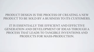 PRODUCT DESIGN IS THE PROCESS OF CREATING A NEW
PRODUCT TO BE SOLD BY A BUSINESS TO ITS CUSTOMERS.
IT IS ESSENTIALLY THE E...