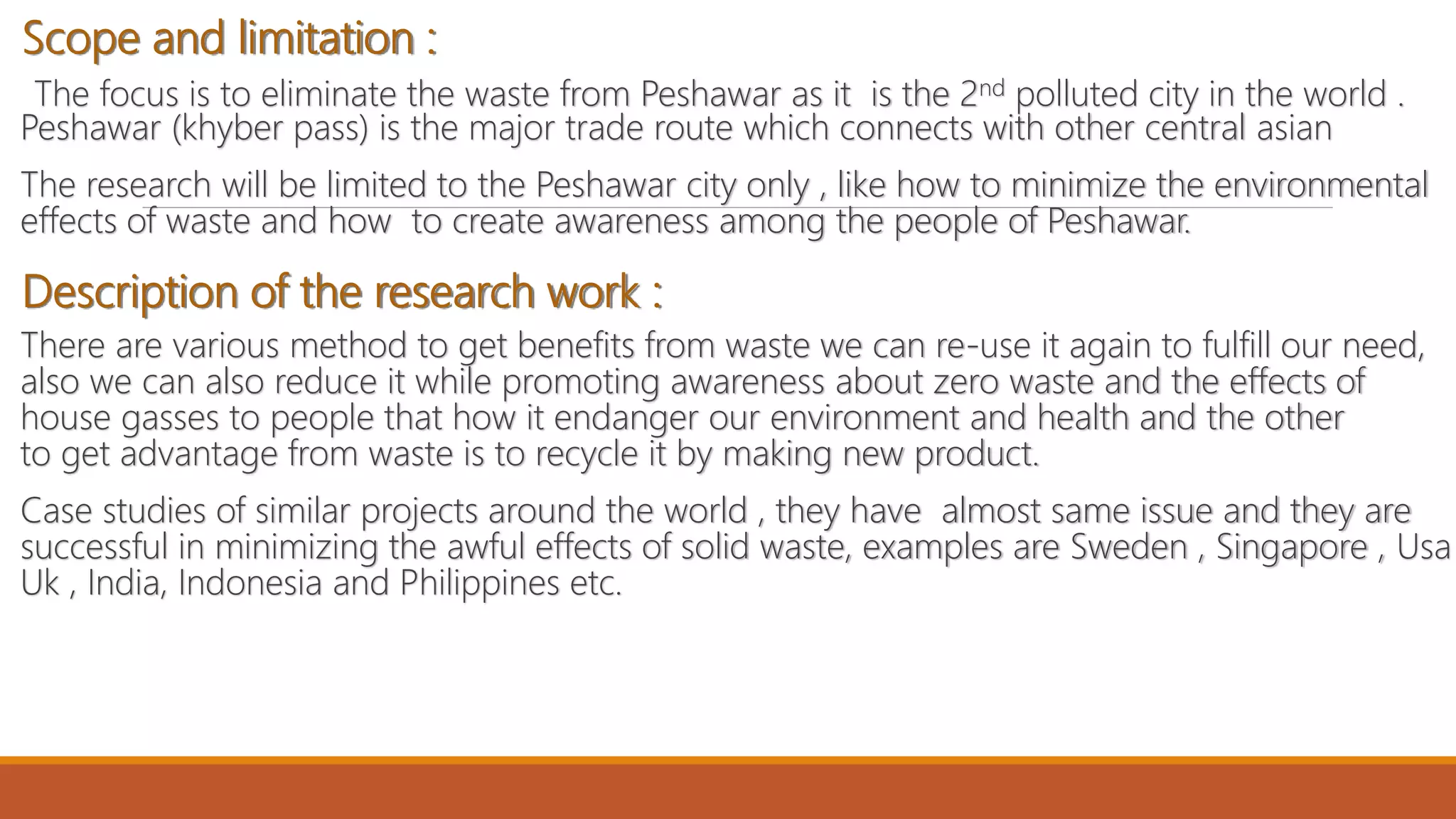 Scope and limitation :
The focus is to eliminate the waste from Peshawar as it is the 2nd polluted city in the world .
Peshawar (khyber pass) is the major trade route which connects with other central asian
The research will be limited to the Peshawar city only , like how to minimize the environmental
effects of waste and how to create awareness among the people of Peshawar.
Description of the research work :
There are various method to get benefits from waste we can re-use it again to fulfill our need,
also we can also reduce it while promoting awareness about zero waste and the effects of
house gasses to people that how it endanger our environment and health and the other
to get advantage from waste is to recycle it by making new product.
Case studies of similar projects around the world , they have almost same issue and they are
successful in minimizing the awful effects of solid waste, examples are Sweden , Singapore , Usa
Uk , India, Indonesia and Philippines etc.
 