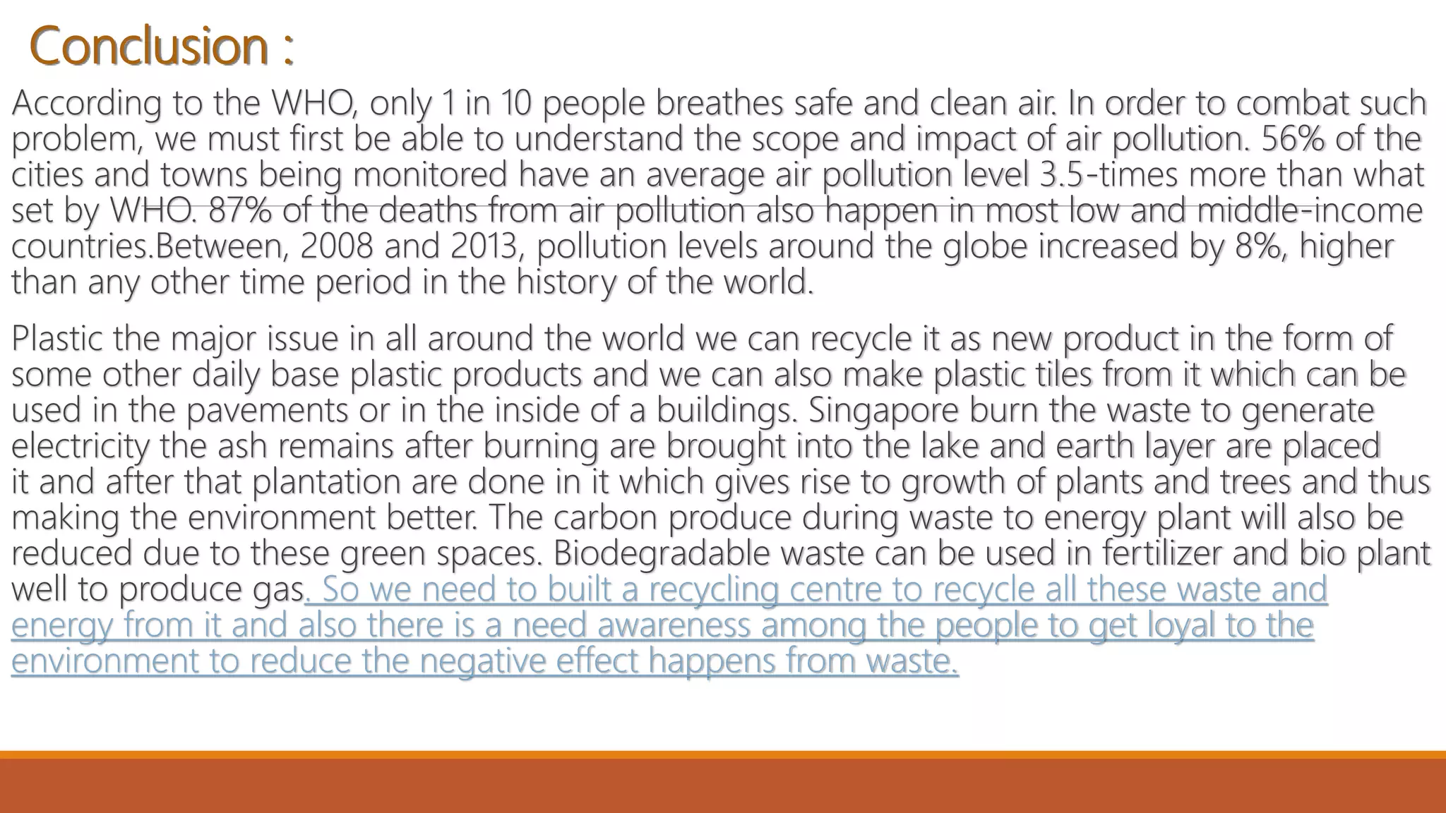 Conclusion :
According to the WHO, only 1 in 10 people breathes safe and clean air. In order to combat such
problem, we must first be able to understand the scope and impact of air pollution. 56% of the
cities and towns being monitored have an average air pollution level 3.5-times more than what
set by WHO. 87% of the deaths from air pollution also happen in most low and middle-income
countries.Between, 2008 and 2013, pollution levels around the globe increased by 8%, higher
than any other time period in the history of the world.
Plastic the major issue in all around the world we can recycle it as new product in the form of
some other daily base plastic products and we can also make plastic tiles from it which can be
used in the pavements or in the inside of a buildings. Singapore burn the waste to generate
electricity the ash remains after burning are brought into the lake and earth layer are placed
it and after that plantation are done in it which gives rise to growth of plants and trees and thus
making the environment better. The carbon produce during waste to energy plant will also be
reduced due to these green spaces. Biodegradable waste can be used in fertilizer and bio plant
well to produce gas. So we need to built a recycling centre to recycle all these waste and
energy from it and also there is a need awareness among the people to get loyal to the
environment to reduce the negative effect happens from waste.
 