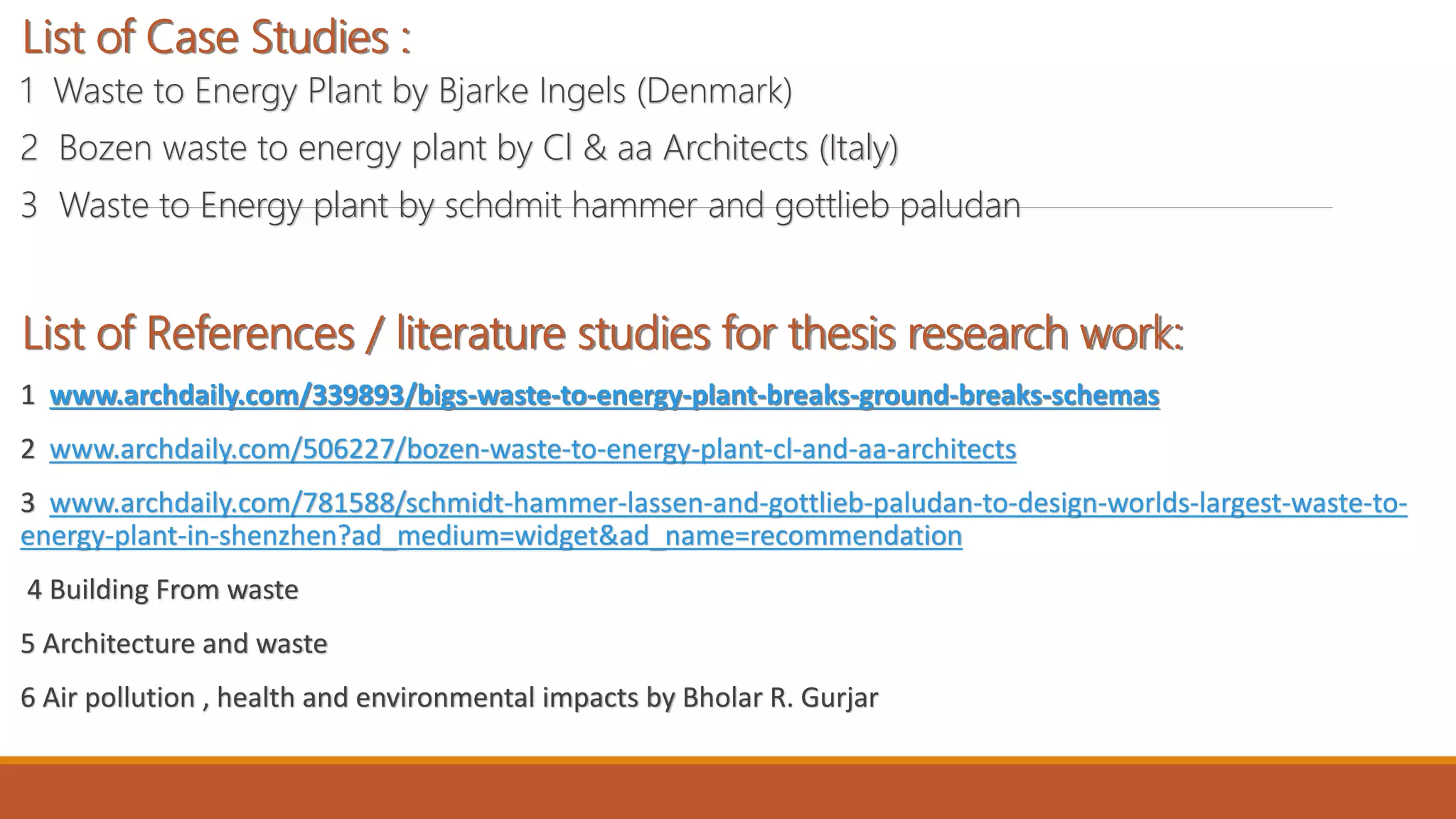 List of Case Studies :
1 Waste to Energy Plant by Bjarke Ingels (Denmark)
2 Bozen waste to energy plant by Cl & aa Architects (Italy)
3 Waste to Energy plant by schdmit hammer and gottlieb paludan
List of References / literature studies for thesis research work:
1 www.archdaily.com/339893/bigs-waste-to-energy-plant-breaks-ground-breaks-schemas
2 www.archdaily.com/506227/bozen-waste-to-energy-plant-cl-and-aa-architects
3 www.archdaily.com/781588/schmidt-hammer-lassen-and-gottlieb-paludan-to-design-worlds-largest-waste-to-
energy-plant-in-shenzhen?ad_medium=widget&ad_name=recommendation
4 Building From waste
5 Architecture and waste
6 Air pollution , health and environmental impacts by Bholar R. Gurjar
 