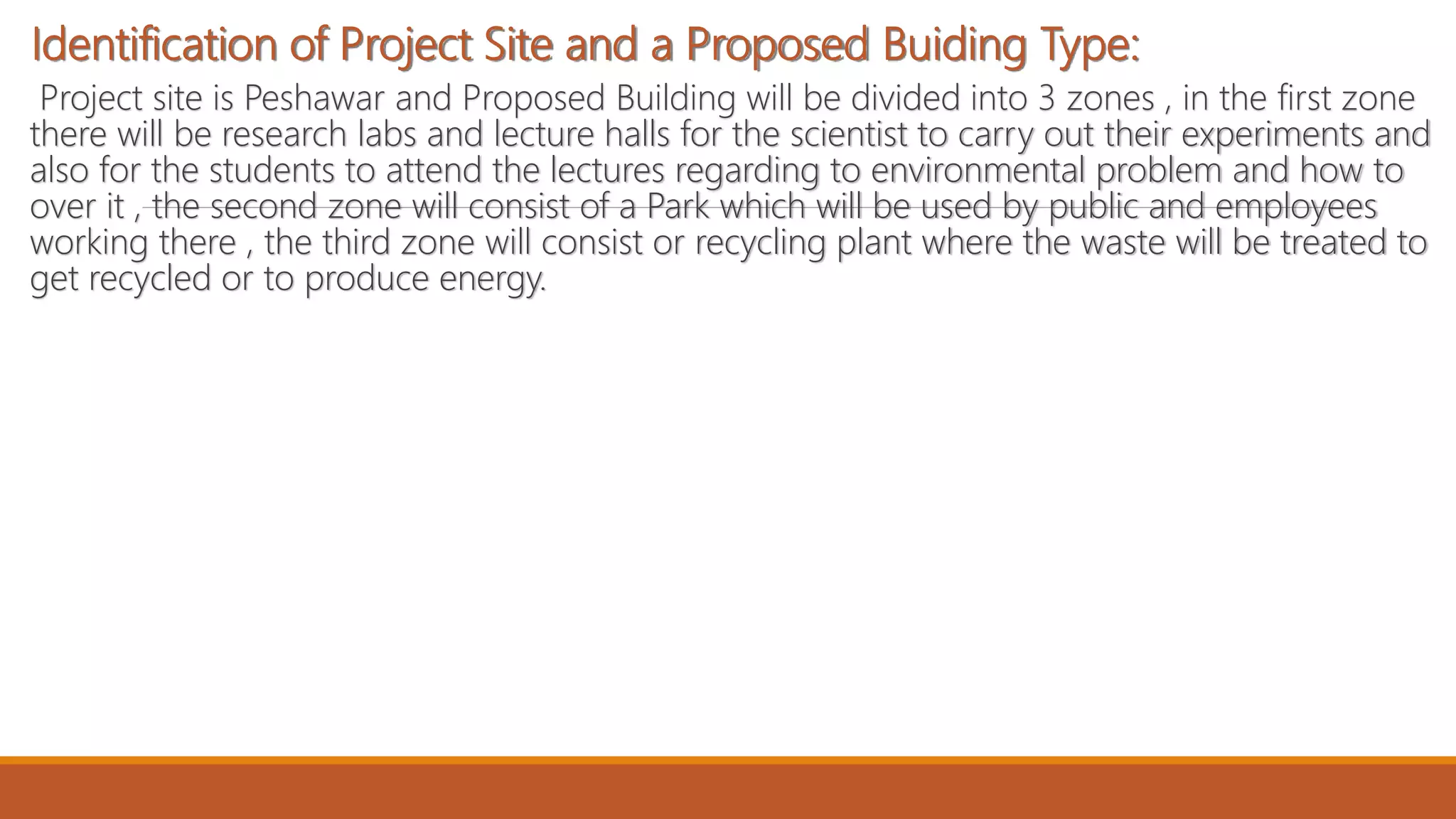 Identification of Project Site and a Proposed Buiding Type:
Project site is Peshawar and Proposed Building will be divided into 3 zones , in the first zone
there will be research labs and lecture halls for the scientist to carry out their experiments and
also for the students to attend the lectures regarding to environmental problem and how to
over it , the second zone will consist of a Park which will be used by public and employees
working there , the third zone will consist or recycling plant where the waste will be treated to
get recycled or to produce energy.
 