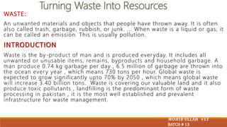 Turning Waste Into Resources
WASTE:
An unwanted materials and objects that people have thrown away. It is often
also called trash, garbage, rubbish, or junk. ... When waste is a liquid or gas, it
can be called an emission. This is usually pollution.
INTRODUCTION
Waste is the by-product of man and is produced ever yday. It includes all
unwanted or unusable items, remains, byproducts and household garbage. A
man produce 0.74 kg garbage per day , 6.5 million of garbage are thrown into
the ocean ever y year , which means 730 tons per hour. Global waste is
expected to grow significantly upto 70% by 2050 , which means global waste
will increase 3.40 billion tons. Waste is covering our valuable land and it also
produce toxic pollutants , landfilling is the predominant form of waste
processing in pakistan , it is the most well established and prevalent
infrastructure for waste management.
𝑴𝑶𝑯𝑰𝑩 𝐔𝐋𝐋𝐀𝐇 #𝟏𝟑
BATCH # 13
 