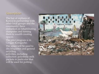 Description
The hut of orphans of
Kenya in partnership with
other local groups and the
community, have
embarked on rehabilitating
dumpsites and turning
them to wealth creating
spaces.
The pilot program is in
Grogan Korogocho.
The space will be used to
dry briquettes and general
recycling
activities, including
collection polythene milk
packets in particular that
will be used for potting.