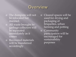  The dumpsite will not
be relocated but
manned.
All waste brought by
garbage collectors will
be separated
immediately as it
comes
Recovered materials
will be transferred
accordingly
Cleared spaces will be
used for drying and
packaging of
briquettes, urban
farming and potting
Community
participation will be
encouraged for
sustainability
purposes