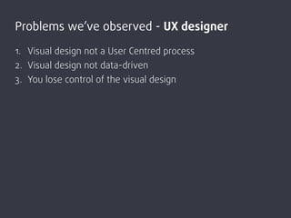 1. Visual design not a User Centred process
2. Visual design not data-driven
3. You lose control of the visual design
Prob...