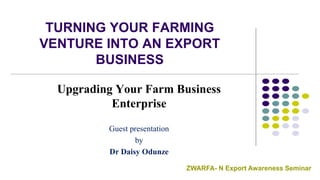 TURNING YOUR FARMING
VENTURE INTO AN EXPORT
BUSINESS
Upgrading Your Farm Business
Enterprise
Guest presentation
by
Dr Daisy Odunze
ZWARFA- N Export Awareness Seminar
 