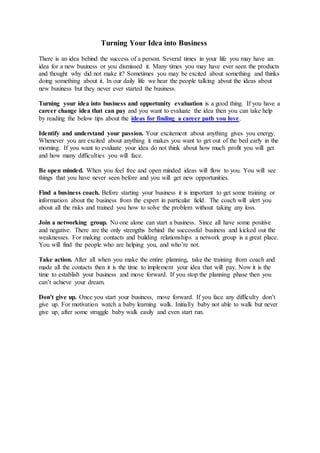 Turning Your Idea into Business
There is an idea behind the success of a person. Several times in your life you may have an
idea for a new business or you dismissed it. Many times you may have ever seen the products
and thought why did not make it? Sometimes you may be excited about something and thinks
doing something about it. In our daily life we hear the people talking about the ideas about
new business but they never ever started the business.
Turning your idea into business and opportunity evaluation is a good thing. If you have a
career change idea that can pay and you want to evaluate the idea then you can take help
by reading the below tips about the ideas for finding a career path you love.
Identify and understand your passion. Your excitement about anything gives you energy.
Whenever you are excited about anything it makes you want to get out of the bed early in the
morning. If you want to evaluate your idea do not think about how much profit you will get
and how many difficulties you will face.
Be open minded. When you feel free and open minded ideas will flow to you. You will see
things that you have never seen before and you will get new opportunities.
Find a business coach. Before starting your business it is important to get some training or
information about the business from the expert in particular field. The coach will alert you
about all the risks and trained you how to solve the problem without taking any loss.
Join a networking group. No one alone can start a business. Since all have some positive
and negative. There are the only strengths behind the successful business and kicked out the
weaknesses. For making contacts and building relationships a network group is a great place.
You will find the people who are helping you, and who’re not.
Take action. After all when you make the entire planning, take the training from coach and
made all the contacts then it is the time to implement your idea that will pay. Now it is the
time to establish your business and move forward. If you stop the planning phase then you
can’t achieve your dream.
Don't give up. Once you start your business, move forward. If you face any difficulty don’t
give up. For motivation watch a baby learning walk. Initially baby not able to walk but never
give up, after some struggle baby walk easily and even start run.
 