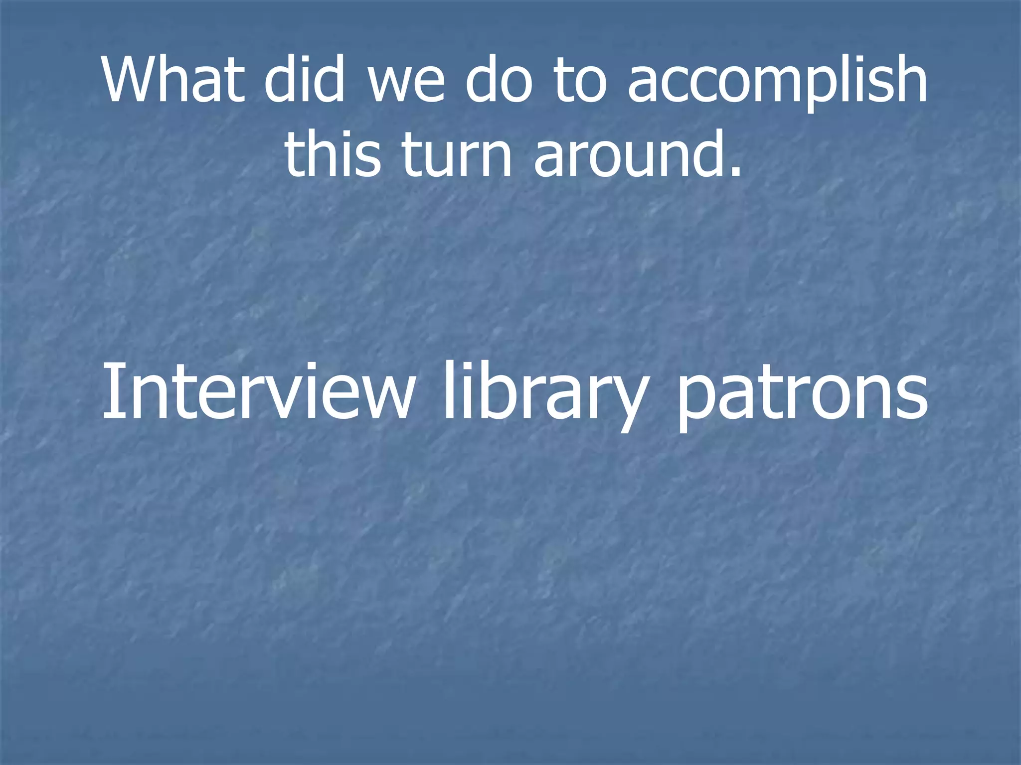What did we do to accomplish
      this turn around.


Interview library patrons
 