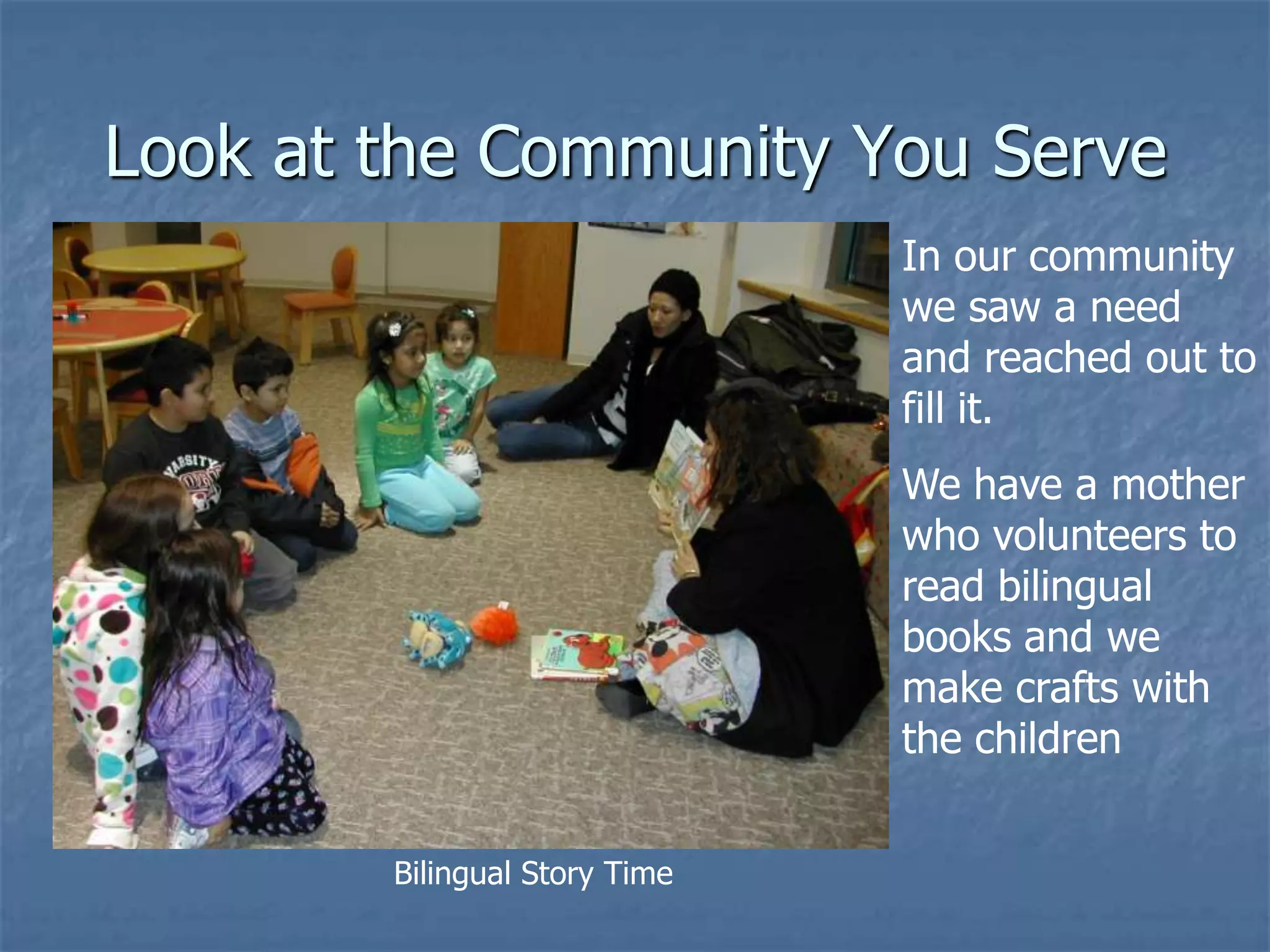 Look at the Community You Serve
                               In our community
                               we saw a need
                               and reached out to
                               fill it.
                               We have a mother
                               who volunteers to
                               read bilingual
                               books and we
                               make crafts with
                               the children


        Bilingual Story Time
 