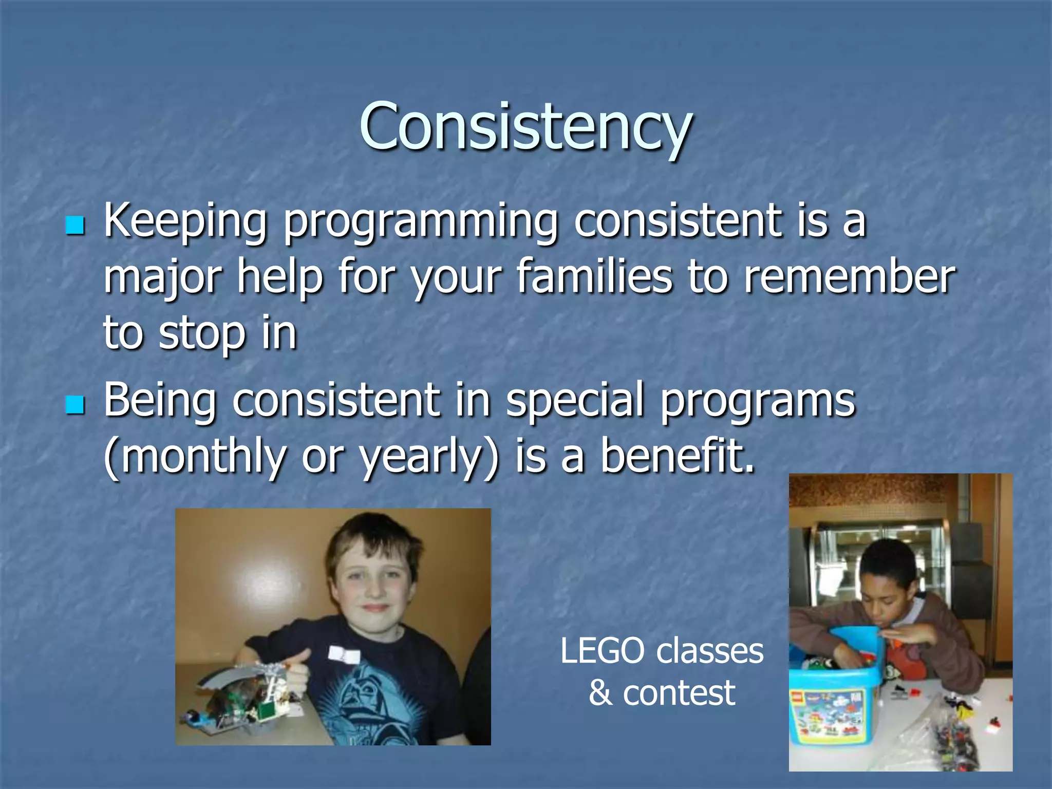 Consistency
   Keeping programming consistent is a
    major help for your families to remember
    to stop in
   Being consistent in special programs
    (monthly or yearly) is a benefit.



                         LEGO classes
                           & contest
 