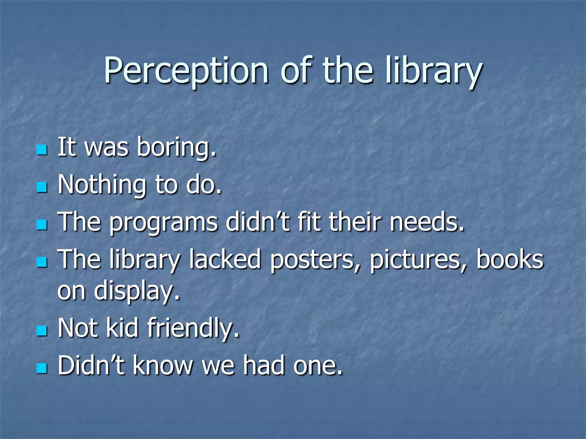 Perception of the library

   It was boring.
   Nothing to do.
   The programs didn’t fit their needs.
   The library lacked posters, pictures, books
    on display.
   Not kid friendly.
   Didn’t know we had one.
 