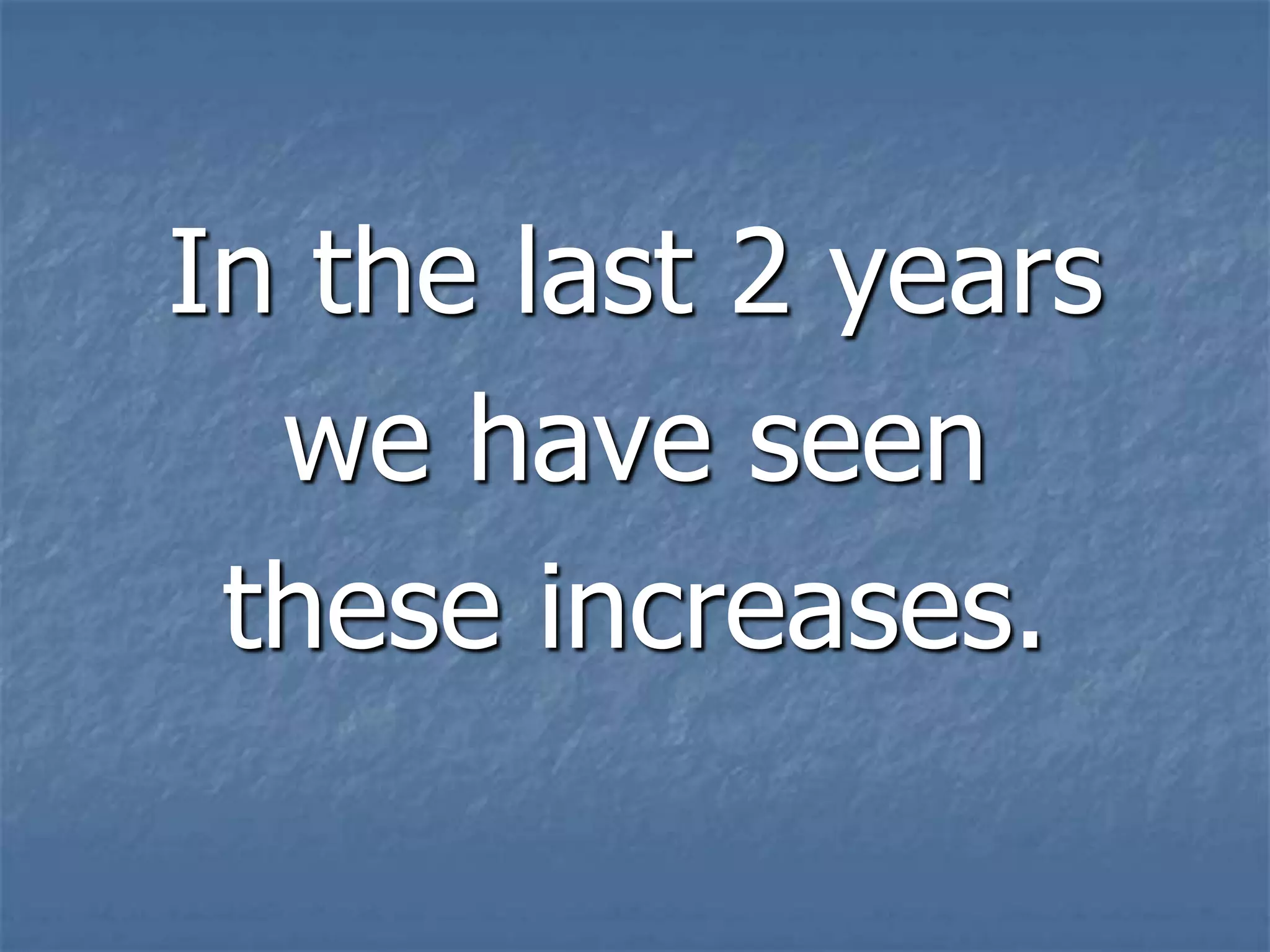 In the last 2 years
  we have seen
 these increases.
 