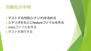 自動化の手順
1. テストする内容(シナリオ)を決める
2. シナリオをもとにfeatureファイルを作る
3. stepsファイルを作る
4. テストを実行する
 