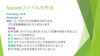 featureファイルを作る
#encoding: utf-8
#language: ja
機能: ユーザはブログ記事を作成できる
ブログ投稿機能のテストを行います
@blog
シナリオ: タイトルと本文を入力して記事を作成できること
もし トップを訪問する
かつ Newリンクをクリックする
かつ タイトルと本文を入力して作成ボタンを押す
ならば 作成したタイトルが表示されていること
かつ 作成した本文が表示されていること
 