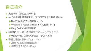 自己紹介
 氏田孝幸（うじたたかゆき）
 ～2015年8月 某IT企業で、プログラマとか社内SEとか
 BtoBのWebアプリの開発メイン
 一番使ってた言語はJava(すべて独自FW！)
 Ruby On Railsは経験ゼロ
 2015年9月～ 第三者検証会社でテストエンジニア
 Webサービスのテスト実装、テスト実行
 最近の活動・参加コミュニティ
 JSTQB AL 試験対策勉強会主催
 長崎IT技術者会スタッフ など
 