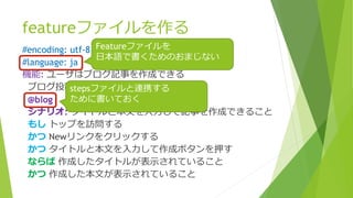 featureファイルを作る
#encoding: utf-8
#language: ja
機能: ユーザはブログ記事を作成できる
ブログ投稿機能のテストを行います
@blog
シナリオ: タイトルと本文を入力して記事を作成できること
もし トップを訪問する
かつ Newリンクをクリックする
かつ タイトルと本文を入力して作成ボタンを押す
ならば 作成したタイトルが表示されていること
かつ 作成した本文が表示されていること
Featureファイルを
日本語で書くためのおまじない
stepsファイルと連携する
ために書いておく
 