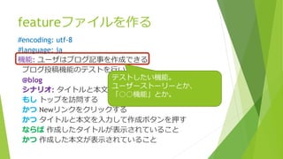 featureファイルを作る
#encoding: utf-8
#language: ja
機能: ユーザはブログ記事を作成できる
ブログ投稿機能のテストを行います
@blog
シナリオ: タイトルと本文を入力して記事を作成できること
もし トップを訪問する
かつ Newリンクをクリックする
かつ タイトルと本文を入力して作成ボタンを押す
ならば 作成したタイトルが表示されていること
かつ 作成した本文が表示されていること
テストしたい機能。
ユーザーストーリーとか、
「○○機能」とか。
 