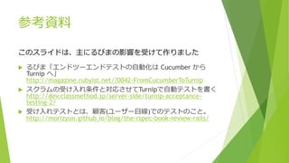 参考資料
 るびま「エンドツーエンドテストの自動化は Cucumber から
Turnip へ」
http://magazine.rubyist.net/?0042-FromCucumberToTurnip
 スクラムの受け入れ条件と対応させてTurnipで自動テストを書く
http://dev.classmethod.jp/server-side/turnip-acceptance-
testing-2/
 受け入れテストとは、顧客(ユーザー目線)でのテストのこと。
http://morizyun.github.io/blog/the-rspec-book-review-rails/
このスライドは、主にるびまの影響を受けて作りました
 