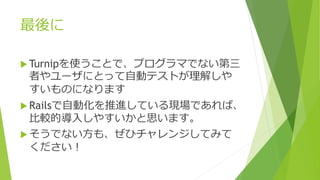 最後に
 Turnipを使うことで、プログラマでない第三
者やユーザにとって自動テストが理解しや
すいものになります
 Railsで自動化を推進している現場であれば、
比較的導入しやすいかと思います。
 そうでない方も、ぜひチャレンジしてみて
ください！
 