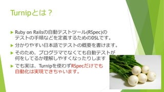 Turnipとは？
 Ruby on Railsの自動テストツール(RSpec)の
テストの手順などを定義するためのDSLです。
 分かりやすい日本語でテストの概要を書けます。
 そのため、プログラマでなくても自動テストが
何をしてるか理解しやすくなったりします
 でも実は、Turnipを使わずRSpecだけでも
自動化は実現できちゃいます。
 