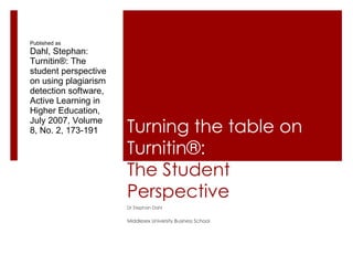 Turning the table on Turnitin®: The Student Perspective Dr Stephan Dahl Middlesex University Business School Published as Dahl, Stephan: Turnitin®: The student perspective on using plagiarism detection software,  Active Learning in Higher Education, July 2007, Volume 8, No. 2, 173-191 