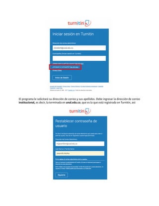 El programa le solicitará su dirección de correo y sus apellidos. Debe ingresar la dirección de correo
institucional, es decir, la terminada en unal.edu.co, que es la que está registrada en Turnitin, así:
 