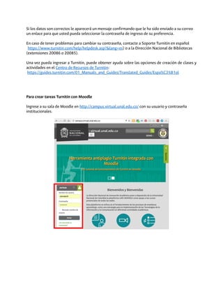 Si los datos son correctos le aparecerá un mensaje confirmando que le ha sido enviado a su correo
un enlace para que usted pueda seleccionar la contraseña de ingreso de su preferencia.
En caso de tener problemas para cambiar su contraseña, contacte a Soporte Turnitin en español
( https://www.turnitin.com/help/helpdesk.asp?&lang=es) o a la Dirección Nacional de Bibliotecas
(extensiones 20086 o 20085).
Una vez pueda ingresar a Turnitin, puede obtener ayuda sobre las opciones de creación de clases y
actividades en el Centro de Recursos de Turnitin:
https://guides.turnitin.com/01_Manuals_and_Guides/Translated_Guides/Espa%C3%B1ol
Para crear tareas Turnitin con Moodle
Ingrese a su sala de Moodle en http://campus.virtual.unal.edu.co/ con su usuario y contraseña
institucionales.
 