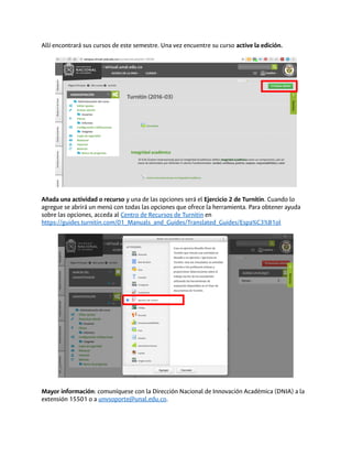 Allí encontrará sus cursos de este semestre. Una vez encuentre su curso active la edición.
Añada una actividad o recurso y una de las opciones será el Ejercicio 2 de Turnitin. Cuando lo
agregue se abrirá un menú con todas las opciones que ofrece la herramienta. Para obtener ayuda
sobre las opciones, acceda al Centro de Recursos de Turnitin en
https://guides.turnitin.com/01_Manuals_and_Guides/Translated_Guides/Espa%C3%B1ol
Mayor información: comuníquese con la Dirección Nacional de Innovación Académica (DNIA) a la
extensión 15501 o a unvsoporte@unal.edu.co.
 