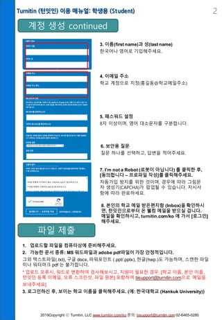 Turnitin (턴잇인) 이용 매뉴얼: 학생용 (Student) 2
계정 생성 continued
3. 이름(first name)과 성(last name)
한국어나 영어로 기입해주세요.
4. 이메일 주소
학교 계정으로 지정(홍길동@학교메일주소)
7. I’m not a Robot (로봇이 아닙니다) 를 클릭한 후,
[동의합니다 – 프로파일 작성]를 클릭해주세요.
자동가입 방지를 위한 것이며, 경우에 따라 그림문
자 생성기(CAPCHA)가 팝업될 수 있습니다. 지시사
항에 따라 완료하세요.
5. 패스워드 설정
8자 이상이며, 영어 대소문자를 구분합니다.
6. 보안용 질문
질문 하나를 선택하고, 답변을 적어주세요.
파일 제출
8. 본인의 학교 메일 받은편지함 (Inbox)을 확인하시
면, 턴잇인으로부터 온 웰컴 메일을 받으실 겁니다.
메일을 확인하시고, turnitin.com/ko 에 가서 [로그인]
해주세요.
1. 업로드할 파일을 컴퓨터상에 준비해주세요.
2. 가능한 문서 종류: MS 워드파일과 adobe pdf파일이 가장 안정적입니다.
그외 텍스트파일(.txt), 구글 docs, 파워포인트 (.ppt/.pptx), 한글(hwp.)도 가능하며, 스캔한 파일
이나 워터마크 pdf 는 불가합니다.
* 업로드 오류시, 워드로 변환하여 검사해보시고, 지원이 필요한 경우, [학교 이름, 본인 이름,
턴잇인 등록 이메일, 오류 스크린샷, 파일 원본] 포함하여 tiisupport@turnitin.com으로 메일을
보내주세요]
3. 로그인하신 후, 보이는 학교 이름을 클릭해주세요. (예: 한국대학교 (Hankuk University))
2019Copyright ⓒ Turnitin, LLC www.turnitin.com/ko 문의: tiisupport@turnitin.com 02-6465-0280
 