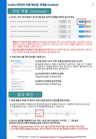 Turnitin (턴잇인) 이용 매뉴얼: 학생용 (Student) 3
4. 보이는 여러 개의 클래스 중 하나를 골라 파란색 [제출] 버튼을 눌러주세요.
4. 이메일 주소
반드시 서울시립대 계정으로 지정(홍길동@uos.ac.kr)
1) 파일 업로드 방식 선택: 보통 [단일파일 업로드] 선택
[단일파일 업로드], [잘라서 붙여넣기 업로드]가 있습니다. 단일파
일 업로드는 파일을 업로드 하는 형식이고, 잘라서 붙여넣기는 텍
스트를 복사-붙여넣기하는 형식입니다.
• 클래스가 여러 개 있는 의미:하나의 클래스당 4번의 즉시 검사 결과 도출이 가능하며, 다섯 번
째부터는 결과 도출에 24시간이 소요됩니다. 5번 이상 검사 즉시 도출을 원할 경우, 다른 클
래스 [제출] 버튼을 누르면 됩니다.
• DB 저장 클래스와 DB 미저장 클래스의 차이: 둘 다 상업적 용도로 사용되지 않으며, 다만 본
인의 저작권 보호를 위해 DB 저장 클래스를 권장합니다.
5. 파일 업로드를 위한 정보를 기입합니다.
결과 확인
파일 제출 continued
2) [이 컴퓨터에서 선택하기] 클릭
파일첨부파일을 선택해주세요.
3) [업로드] 버튼을 눌러주세요.
파일첨부파일을 선택해주세요.
1. 파일 제출 5~10분 후 페이지 새로고침(F5)하셔서 결과를 확인하세요.
유사성이 회색에서 색깔칸으로 변경되면 결과가 도출된 것입니다. 색깔막대 부분이나 유사성
수치를 클릭하시면, 새 창이 뜨며 결과를 확인하실 수 있습니다.
2. 유사도 결과를 제출해야 하는 경우, 새 창 내의 다운로드 아이콘( )을 눌러
[현재보기]와 [디지털수령증]을 pdf로 다운로드 받아주세요.
• [현재보기] (Current view): 유사도 검사 결과 일치된 부분과 출처 등 자세한 내역 포함
• [디지털수령증] (Digital Receipt): 턴잇인 통해 유사도검사를 했음을 증명하는 간단한 문서
2019Copyright ⓒ Turnitin, LLC www.turnitin.com/ko 문의: tiisupport@turnitin.com 02-6465-0280
 