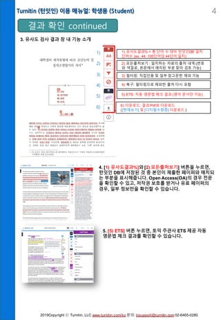 Turnitin (턴잇인) 이용 매뉴얼: 학생용 (Student) 4
3. 유사도 검사 결과 창 내 기능 소개
결과 확인 continued
4. [1) 유사도결과%]와 [2) 모든출처보기] 버튼을 누르면,
턴잇인 DB에 저장된 것 중 본인이 제출한 페이퍼와 매치되
는 부분을 표시해줍니다. Open Access(OA)의 경우 전문
을 확인할 수 있고, 저작권 보호를 받거나 유료 페이퍼의
경우, 일부 정보만을 확인할 수 있습니다.
5. [5) ETS] 버튼 누르면, 토익 주관사 ETS 제공 자동
영문법 체크 결과를 확인할 수 있습니다.
1) 유사도결과% = 총 단어 수 대비 턴잇인DB 일치
단어수 (ex. 44: 100단어당 44단어 일치)
2) 모든출처보기 : 일치하는 자료의 출처 내역 (번호
와 색깔로, 본문에서 매치된 부분 찾아 검토 가능)
3) 필터링: 직접인용 및 일부 참고문헌 제외 가능
4) 복구: 필터링으로 제외한 출처 다시 포함
5) ETS: 자동 영문법 체크 결과 (영어 문서만 가능)
6) 다운로드: 결과 Pdf로 다운로드
([현재보기] 및 [디지털수령증] 다운로드 )
1)
2)
3)
4)
5)
6)
2019Copyright ⓒ Turnitin, LLC www.turnitin.com/ko 문의: tiisupport@turnitin.com 02-6465-0280
 