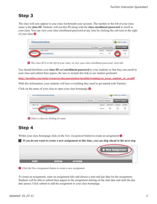 Turnitin Instructor Quickstart


      Step 3
      The class will now appear in your class list beneath your account. The number to the left of your class
      name is the class ID. Students will use this ID along with the class enrollment password to enroll in
      your class. You can view your class enrollment password at any time by clicking the edit icon to the right
      of your class 5.




              5 The class ID is to the left of your class; to view your class enrollment password, click edit

      You should distribute your class ID and enrollment password to your students so that they can enroll in
      your class and submit their papers. Be sure to include this link to our student quickstart:
      http://turnitin.com/static/resources/documentation/turnitin/training/en_us/qs_student_en_us.pdf
      With this information, your students will have everything they need to get started with Turnitin.
      Click on the name of your class to open your class homepage 6.




              6 Enter a class by clicking its name


      Step 4
      Within your class homepage click on the New Assignment button to create an assignment 7.
       ! If you do not want to create a new assignment at this time, you can skip ahead to the next step.




      7 Click the New Assignment button to create a new assignment


      To create an assignment, enter an assignment title and choose a start and due date for the assignment.
      Students will be able to submit their papers to the assignment starting on the start date and until the due
      date passes. Click submit to add the assignment to your class homepage.



Updated: 01.27.11                                                                                                           3
 