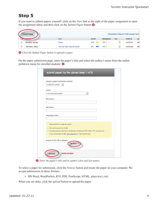 Turnitin Instructor Quickstart


      Step 5
      If you want to submit papers yourself, click on the View link to the right of the paper assignment to open
      the assignment inbox and then click on the Submit Paper button 8.




      8 Click the Submit Paper button to upload a paper


      On the paper submission page, enter the paper’s title and select the author’s name from the author
      pulldown menu for enrolled students 9.




                     9 Enter the paper’s title and its author’s first and last names

      To select a paper for submission, click the browse button and locate the paper on your computer. We
      accept submissions in these formats:
           • MS Word, WordPerfect, RTF, PDF, PostScript, HTML, plain text (.txt)
      When you are done, click the upload button to upload the paper.




Updated: 01.27.11                                                                                                   4
 