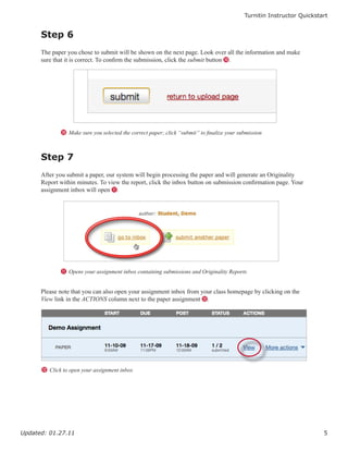 Turnitin Instructor Quickstart


      Step 6
      The paper you chose to submit will be shown on the next page. Look over all the information and make
      sure that it is correct. To confirm the submission, click the submit button J.




             J Make sure you selected the correct paper; click “submit” to finalize your submission



      Step 7
      After you submit a paper, our system will begin processing the paper and will generate an Originality
      Report within minutes. To view the report, click the inbox button on submission confirmation page. Your
      assignment inbox will open K.




             K Opens your assignment inbox containing submissions and Originality Reports


      Please note that you can also open your assignment inbox from your class homepage by clicking on the
      View link in the ACTIONS column next to the paper assignment L.




      L Click to open your assignment inbox




Updated: 01.27.11                                                                                                      5
 