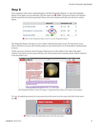 Turnitin Instructor Quickstart


      Step 8
      Your assignment inbox shows submitted papers with their Originality Reports. To open the Originality
      Report for the paper you just submitted, click the report icon M. Note: A grayed out report icon indicates
      that the report has not yet been generated. Please wait a few moments and click your browser’s refresh
      button.




                      M Click on the Originality Report icon to view the Originality Report


      The Originality Report will open in a new window called the document viewer. The document viewer
      allows instructors to access each Turnitin product in one location and view all the products simultaneously
      as layers.
      All the top sources found to match the paper submission are in the sidebar to the right of the paper
      contents. Top sources are the sources that have the closest match (most matching words without variation)
      to the document’s text.




               The Originality Report retains the paper’s original format along with images and graphics


      To view all underlying sources for a top source hover the cursor over the source and click on the arrow
      icon N.




                       N Click to view all underlying sources for the top source


Updated: 01.27.11                                                                                                         6
 