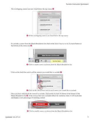 Turnitin Instructor Quickstart


      The overlapping sources are now listed below the top source O.




                             O All the overlapping sources are listed below the top source




      To exclude a source from the Match Breakdown list click on the Select Sources to be Excluded button at
      the bottom of the source list P.




                             P Click to enable source exclusion from the Match Breakdown list




      Click on the check box next to all the sources you would like to exclude Q.




                             Q Click on the check boxes next to each source you would like to exclude

      Once you have selected all the sources to exclude, click on the Exclude (#) button at the bottom of the
      Match Breakdown list R. If the sources that were excluded affects the similarity index it will recalculate
      and display a new percentage of matching content.




                             R Click to enable source exclusion from the Match Breakdown list



Updated: 01.27.11                                                                                                   7
 