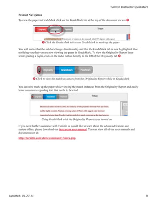 Turnitin Instructor Quickstart


      Product Navigation
      To view the paper in GradeMark click on the GradeMark tab at the top of the document viewer S.




                           S Click the GradeMark tab to use GradeMark to mark-up the paper

      You will notice that the sidebar changes functionality and that the GradeMark tab is now highlighted blue
      notifying you that you are now viewing the paper in GradeMark. To view the Originality Report layer
      while grading a paper, click on the radio button directly to the left of the Originality tab T.




                  T Click to view the match instances from the Originality Report while in GradeMark


      You can now mark-up the paper while viewing the match instances from the Originality Report and easily
      leave comments regarding text that needs to be cited.




                          Using GradeMark with the Originality Report layer turned on

      If you need further assistance with Turnitin or would like to learn about the advanced features our
      system offers, please download our instructor user manual. You can view all of our user manuals and
      documentation at:
      http://turnitin.com/static/community/index.php




Updated: 01.27.11                                                                                                 8
 