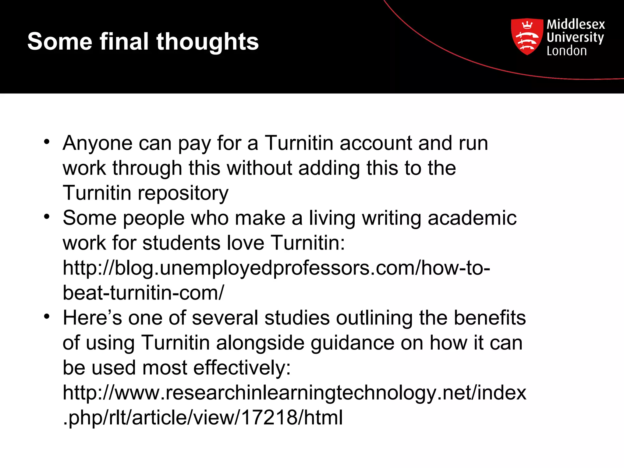 Some final thoughts
• Anyone can pay for a Turnitin account and run
work through this without adding this to the
Turnitin repository
• Some people who make a living writing academic
work for students love Turnitin:
http://blog.unemployedprofessors.com/how-to-
beat-turnitin-com/
• Here’s one of several studies outlining the benefits
of using Turnitin alongside guidance on how it can
be used most effectively:
http://www.researchinlearningtechnology.net/index
.php/rlt/article/view/17218/html
 
