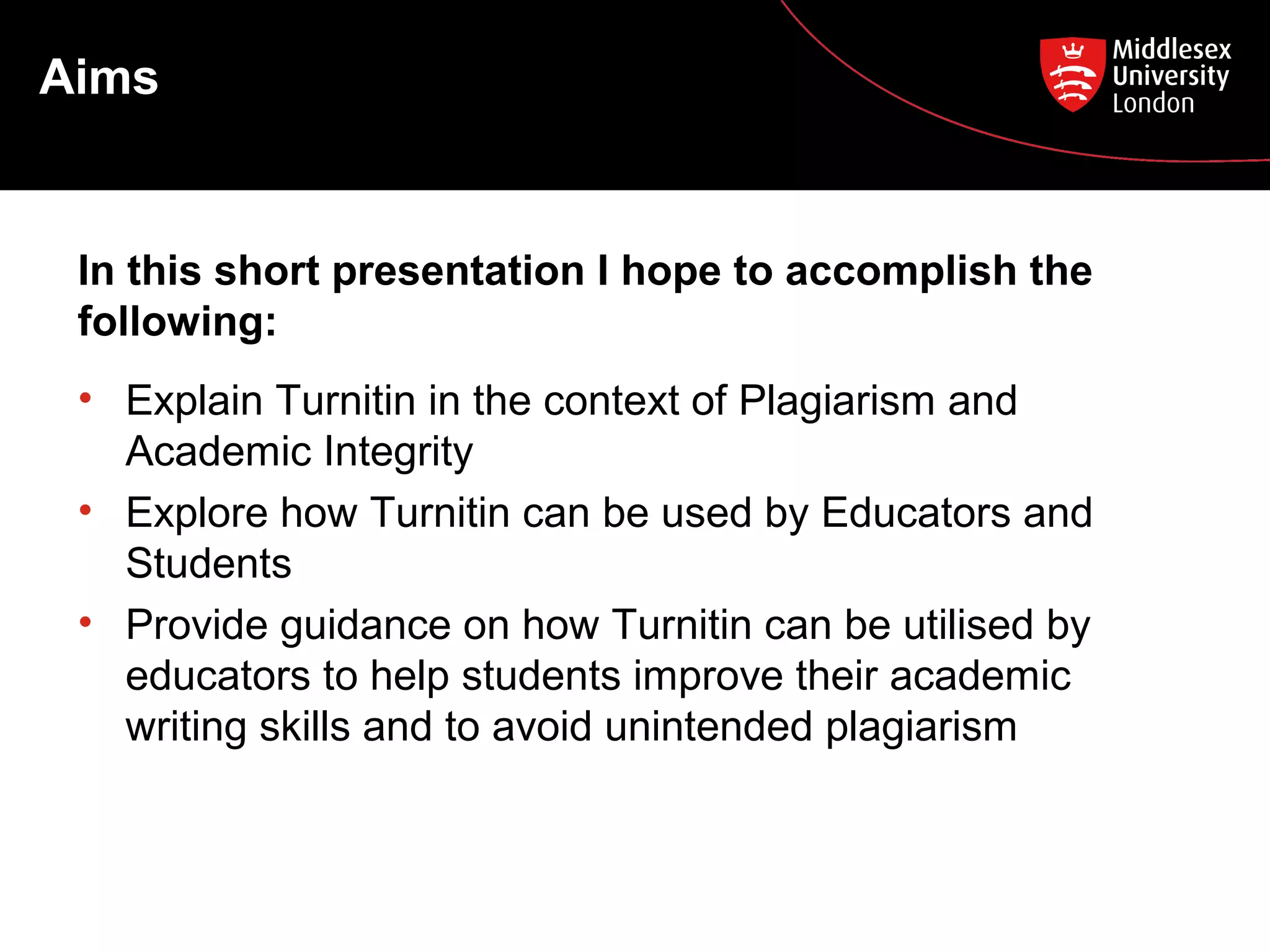 Aims
• Explain Turnitin in the context of Plagiarism and
Academic Integrity
• Explore how Turnitin can be used by Educators and
Students
• Provide guidance on how Turnitin can be utilised by
educators to help students improve their academic
writing skills and to avoid unintended plagiarism
In this short presentation I hope to accomplish the
following:
 