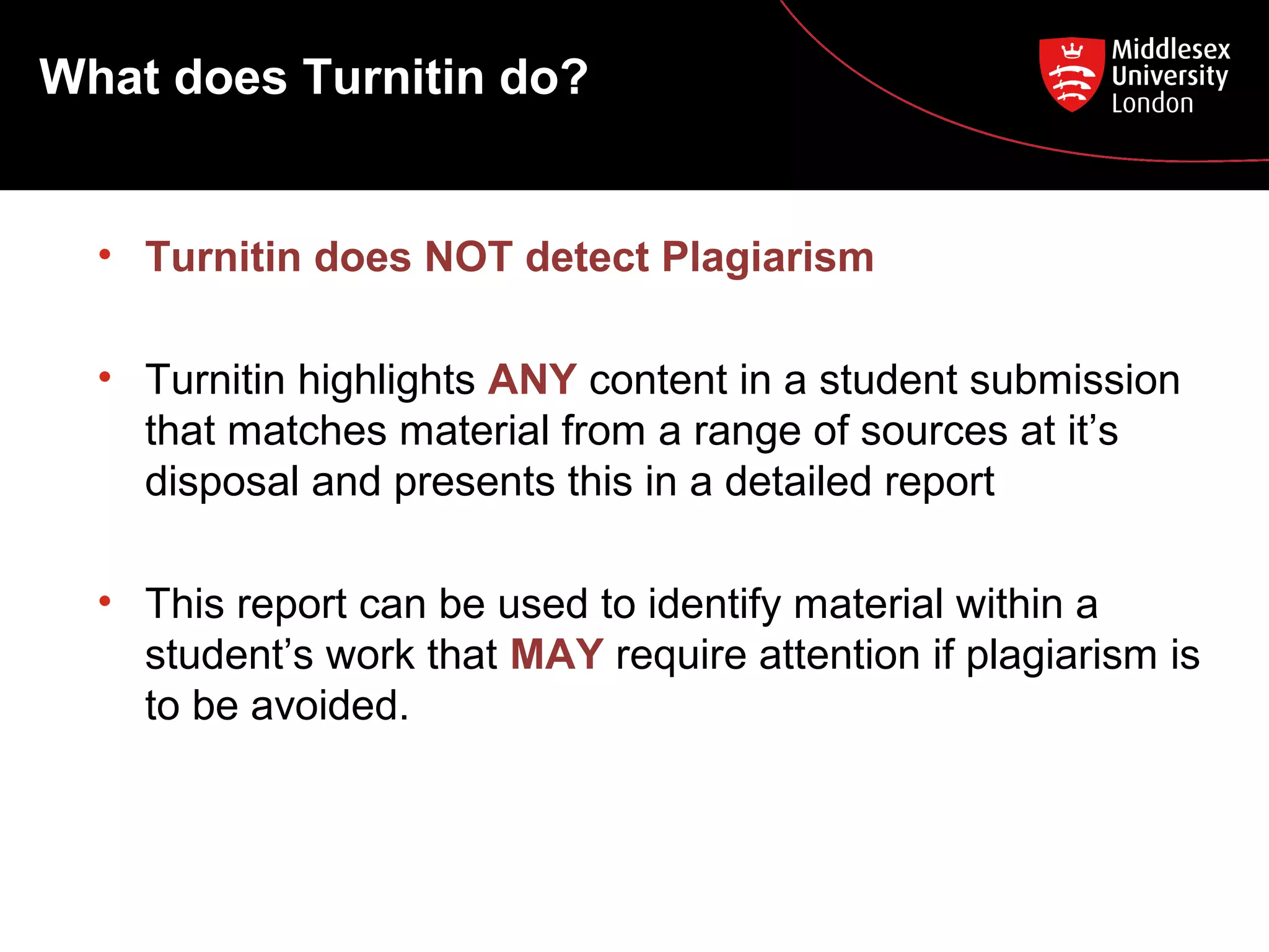 What does Turnitin do?
• Turnitin does NOT detect Plagiarism
• Turnitin highlights ANY content in a student submission
that matches material from a range of sources at it’s
disposal and presents this in a detailed report
• This report can be used to identify material within a
student’s work that MAY require attention if plagiarism is
to be avoided.
 