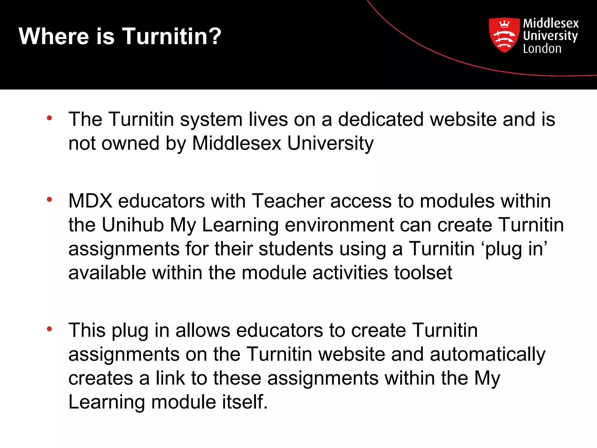 • The Turnitin system lives on a dedicated website and is
not owned by Middlesex University
• MDX educators with Teacher access to modules within
the Unihub My Learning environment can create Turnitin
assignments for their students using a Turnitin ‘plug in’
available within the module activities toolset
• This plug in allows educators to create Turnitin
assignments on the Turnitin website and automatically
creates a link to these assignments within the My
Learning module itself.
Where is Turnitin?
 