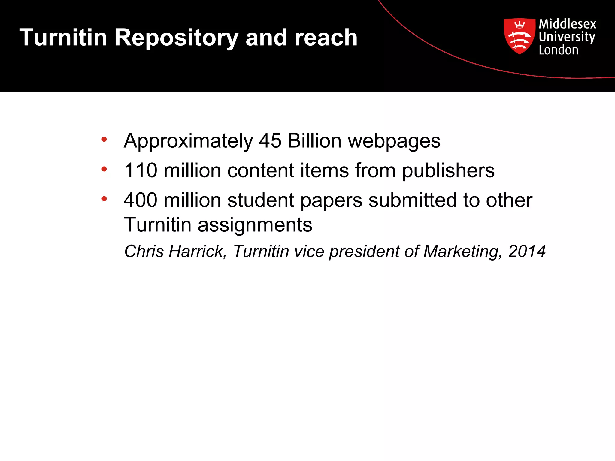 Turnitin Repository and reach
• Approximately 45 Billion webpages
• 110 million content items from publishers
• 400 million student papers submitted to other
Turnitin assignments
Chris Harrick, Turnitin vice president of Marketing, 2014
 