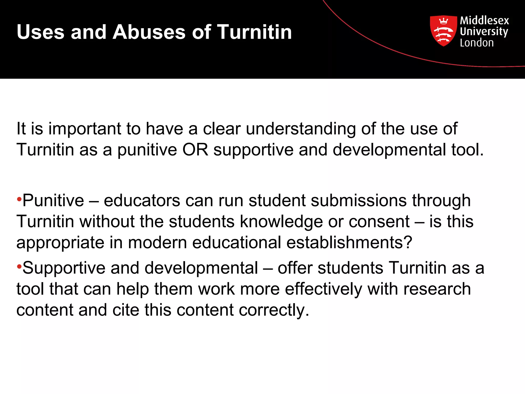 Uses and Abuses of Turnitin
It is important to have a clear understanding of the use of
Turnitin as a punitive OR supportive and developmental tool.
•Punitive – educators can run student submissions through
Turnitin without the students knowledge or consent – is this
appropriate in modern educational establishments?
•Supportive and developmental – offer students Turnitin as a
tool that can help them work more effectively with research
content and cite this content correctly.
 